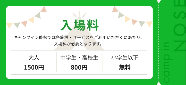 キャンプイン能勢では各施設・サービスをご利用いただくにあたり、入場料が必要となります。大人1,500円、中学生・高校生800円、小学生以下無料